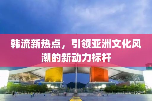 韩流新热点，引领亚洲文化风潮的新动力标杆