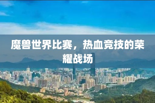 魔兽世界比赛，热血竞技的荣耀战场