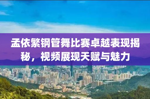孟依繁钢管舞比赛卓越表现揭秘，视频展现天赋与魅力