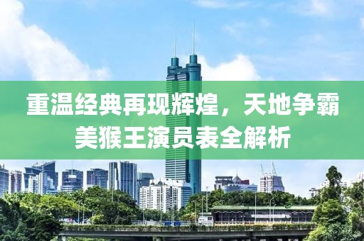 重温经典再现辉煌，天地争霸美猴王演员表全解析