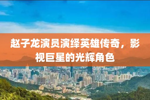 赵子龙演员演绎英雄传奇，影视巨星的光辉角色
