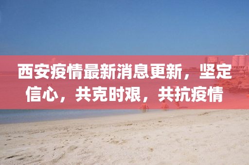 西安疫情最新消息更新，坚定信心，共克时艰，共抗疫情