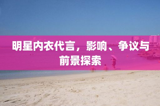 明星内衣代言，影响、争议与前景探索