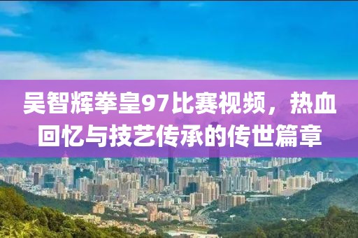 吴智辉拳皇97比赛视频，热血回忆与技艺传承的传世篇章