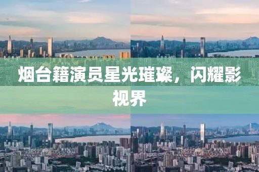 烟台籍演员星光璀璨，闪耀影视界