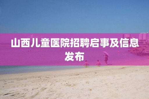 山西儿童医院招聘启事及信息发布