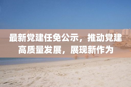 最新党建任免公示，推动党建高质量发展，展现新作为