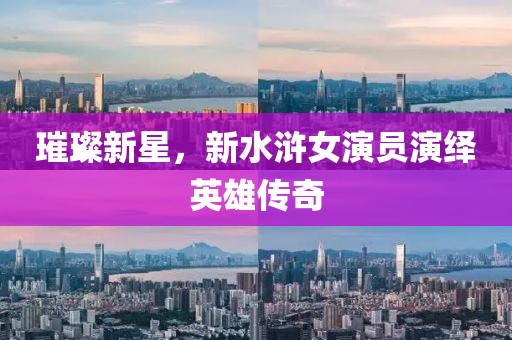 璀璨新星，新水浒女演员演绎英雄传奇