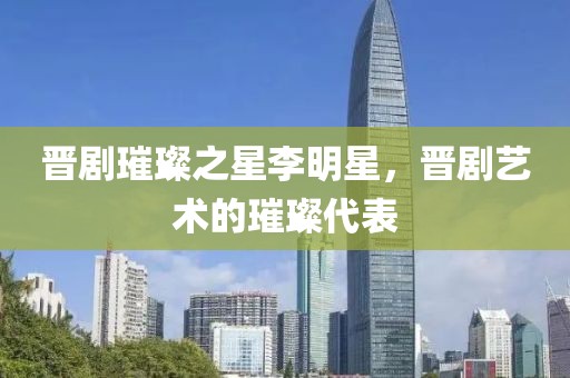 晋剧璀璨之星李明星，晋剧艺术的璀璨代表