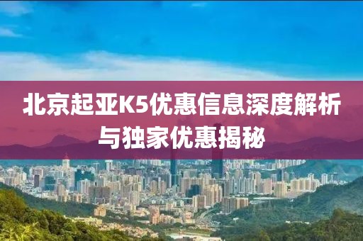 北京起亚K5优惠信息深度解析与独家优惠揭秘