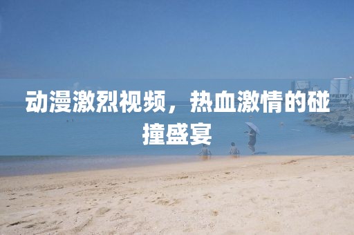 动漫激烈视频，热血激情的碰撞盛宴