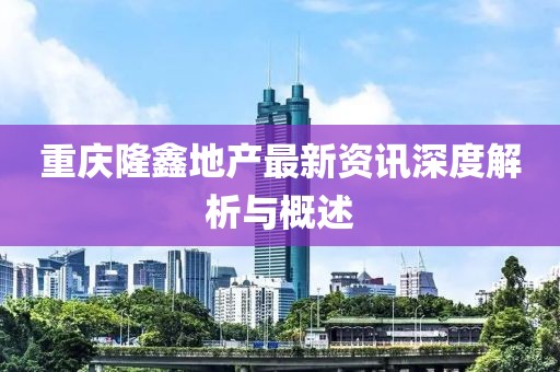 重庆隆鑫地产最新资讯深度解析与概述
