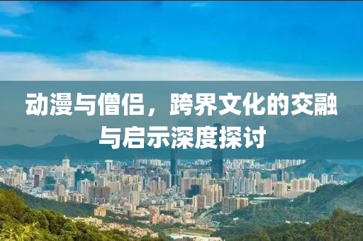 动漫与僧侣，跨界文化的交融与启示深度探讨