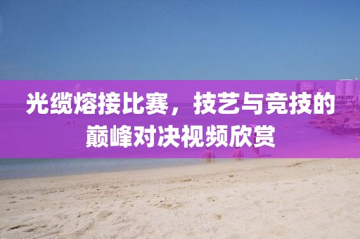 光缆熔接比赛，技艺与竞技的巅峰对决视频欣赏