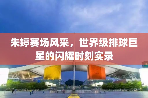 朱婷赛场风采，世界级排球巨星的闪耀时刻实录