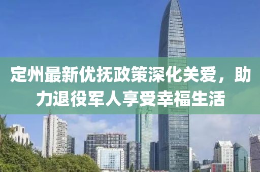 定州最新优抚政策深化关爱，助力退役军人享受幸福生活