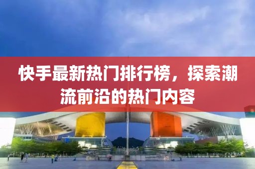 快手最新热门排行榜，探索潮流前沿的热门内容