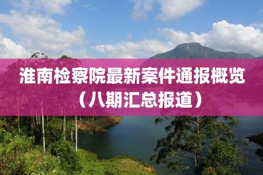 淮南检察院最新案件通报概览（八期汇总报道）