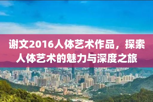 谢文2016人体艺术作品，探索人体艺术的魅力与深度之旅