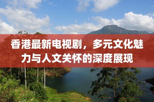 香港最新电视剧，多元文化魅力与人文关怀的深度展现