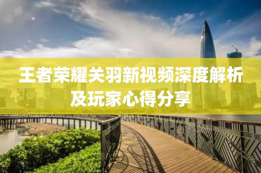 王者荣耀关羽新视频深度解析及玩家心得分享