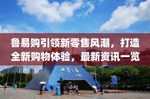 鲁易购引领新零售风潮，打造全新购物体验，最新资讯一览