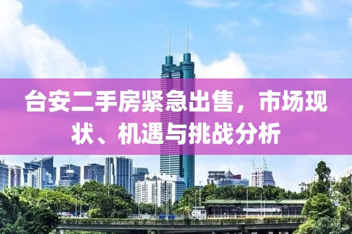 台安二手房紧急出售，市场现状、机遇与挑战分析