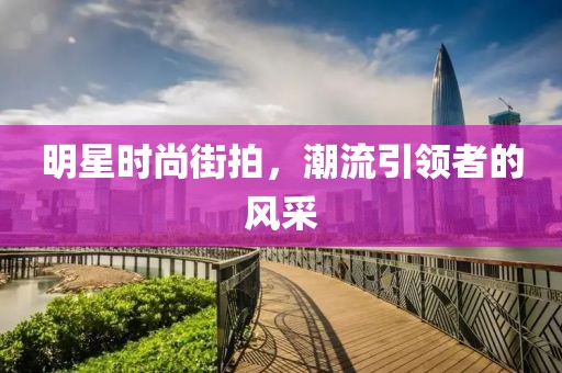 明星时尚街拍，潮流引领者的风采