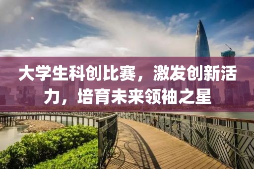 大学生科创比赛，激发创新活力，培育未来领袖之星