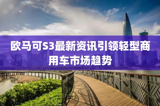 欧马可S3最新资讯引领轻型商用车市场趋势