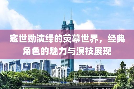 寇世勋演绎的荧幕世界，经典角色的魅力与演技展现