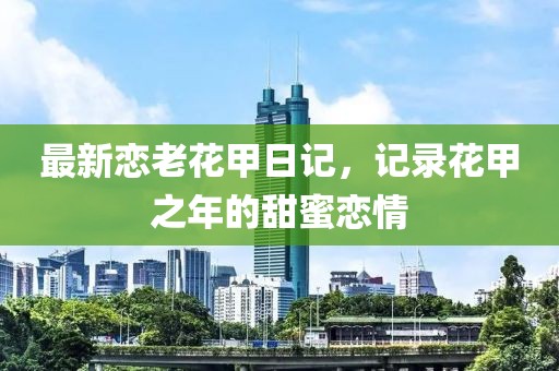 最新恋老花甲日记，记录花甲之年的甜蜜恋情