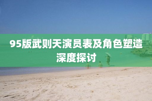 95版武则天演员表及角色塑造深度探讨