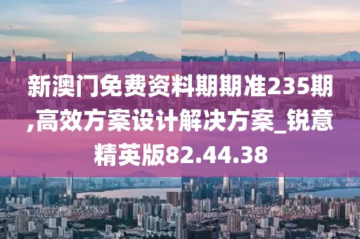 新澳门免费资料期期准235期,高效方案设计解决方案_锐意精英版82.44.38