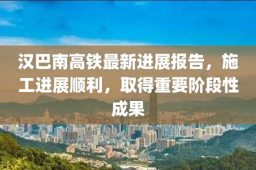 汉巴南高铁最新进展报告，施工进展顺利，取得重要阶段性成果