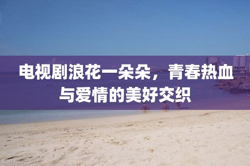电视剧浪花一朵朵，青春热血与爱情的美好交织