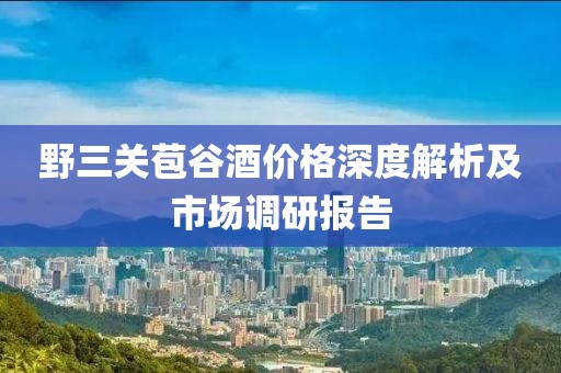 野三关苞谷酒价格深度解析及市场调研报告