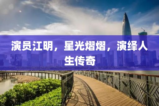 演员江明，星光熠熠，演绎人生传奇
