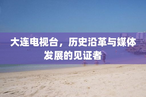 大连电视台，历史沿革与媒体发展的见证者