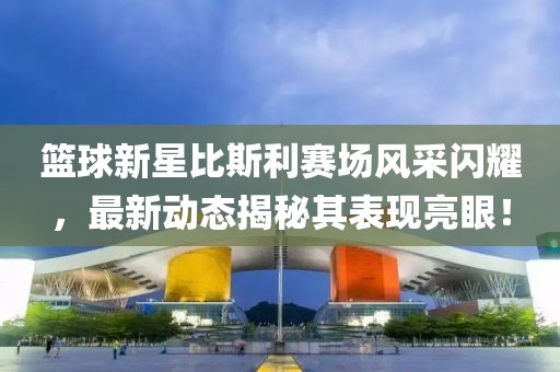篮球新星比斯利赛场风采闪耀，最新动态揭秘其表现亮眼！
