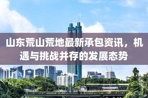 山东荒山荒地最新承包资讯，机遇与挑战并存的发展态势