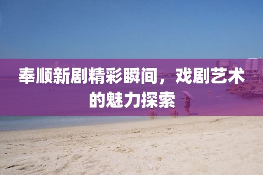 奉顺新剧精彩瞬间，戏剧艺术的魅力探索