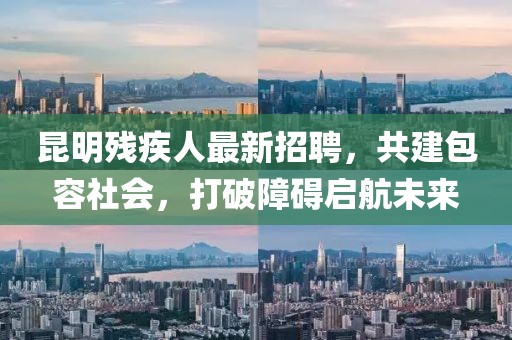 昆明残疾人最新招聘，共建包容社会，打破障碍启航未来