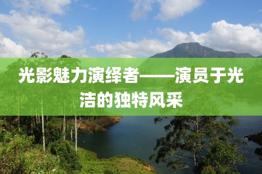 光影魅力演绎者——演员于光洁的独特风采