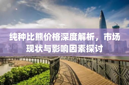 纯种比熊价格深度解析，市场现状与影响因素探讨