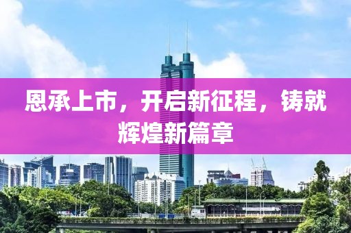 恩承上市，开启新征程，铸就辉煌新篇章