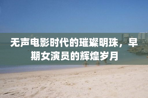 无声电影时代的璀璨明珠，早期女演员的辉煌岁月