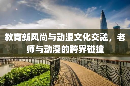 教育新风尚与动漫文化交融，老师与动漫的跨界碰撞