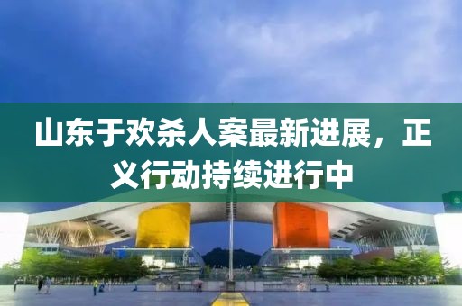山东于欢杀人案最新进展，正义行动持续进行中
