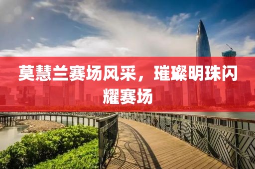 莫慧兰赛场风采，璀璨明珠闪耀赛场